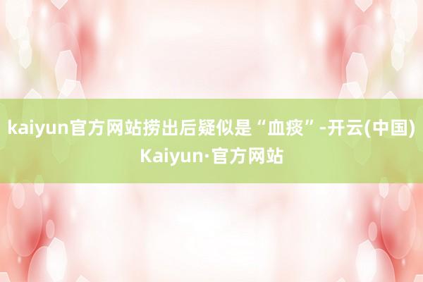 kaiyun官方网站捞出后疑似是“血痰”-开云(中国)Kaiyun·官方网站