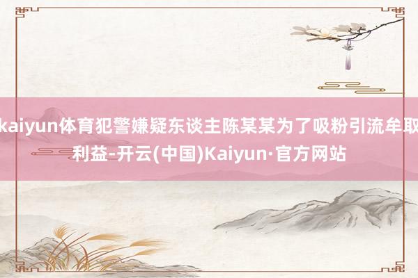 kaiyun体育犯警嫌疑东谈主陈某某为了吸粉引流牟取利益-开云(中国)Kaiyun·官方网站