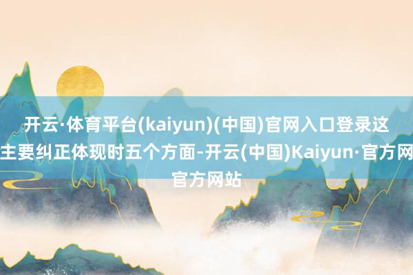 开云·体育平台(kaiyun)(中国)官网入口登录这次主要纠正体现时五个方面-开云(中国)Kaiyun·官方网站