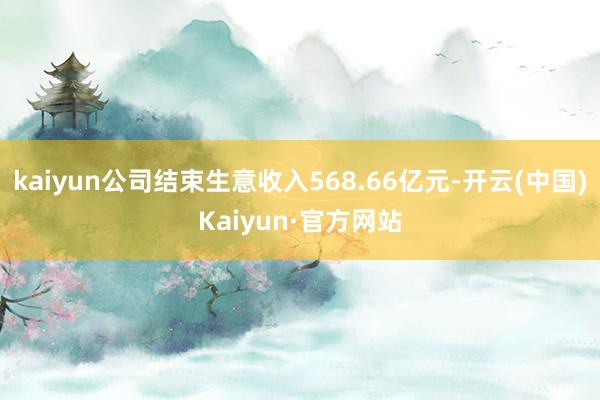 kaiyun公司结束生意收入568.66亿元-开云(中国)Kaiyun·官方网站