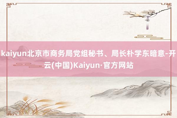 kaiyun北京市商务局党组秘书、局长朴学东暗意-开云(中国)Kaiyun·官方网站