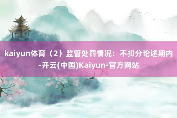 kaiyun体育　　（2）监管处罚情况：不扣分　　论述期内-开云(中国)Kaiyun·官方网站