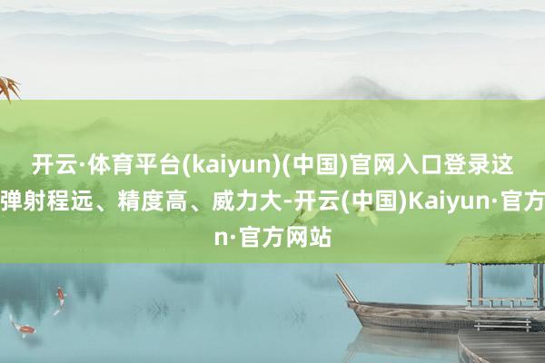 开云·体育平台(kaiyun)(中国)官网入口登录这些导弹射程远、精度高、威力大-开云(中国)Kaiyun·官方网站