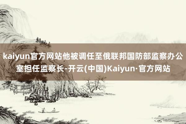 kaiyun官方网站他被调任至俄联邦国防部监察办公室担任监察长-开云(中国)Kaiyun·官方网站