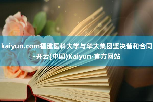 kaiyun.com福建医科大学与华大集团坚决谐和合同-开云(中国)Kaiyun·官方网站