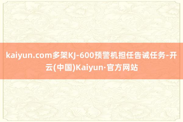 kaiyun.com多架KJ-600预警机担任告诫任务-开云(中国)Kaiyun·官方网站