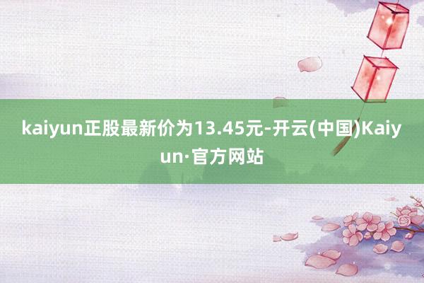 kaiyun正股最新价为13.45元-开云(中国)Kaiyun·官方网站