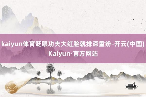 kaiyun体育眨眼功夫大红脸就排深重纷-开云(中国)Kaiyun·官方网站