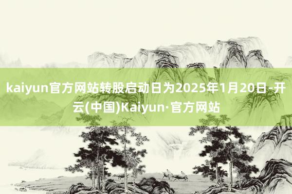 kaiyun官方网站转股启动日为2025年1月20日-开云(中国)Kaiyun·官方网站