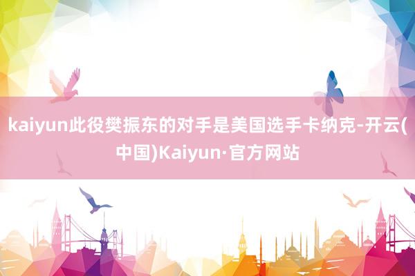 kaiyun此役樊振东的对手是美国选手卡纳克-开云(中国)Kaiyun·官方网站