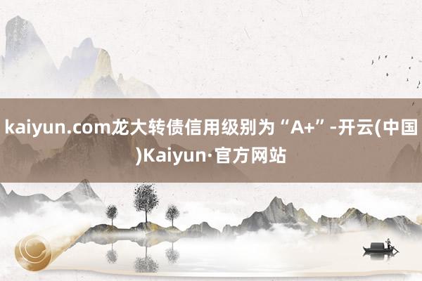 kaiyun.com龙大转债信用级别为“A+”-开云(中国)Kaiyun·官方网站