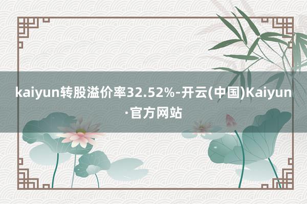 kaiyun转股溢价率32.52%-开云(中国)Kaiyun·官方网站