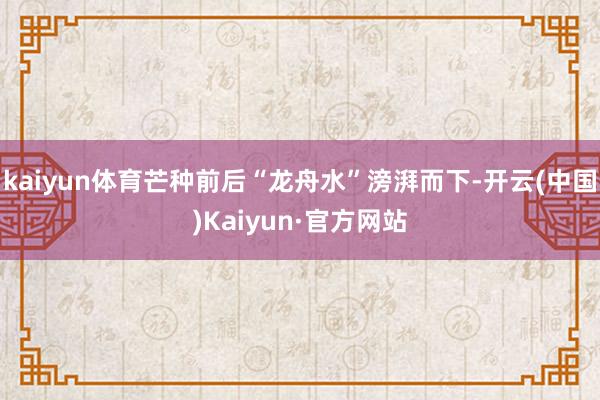 kaiyun体育芒种前后“龙舟水”滂湃而下-开云(中国)Kaiyun·官方网站