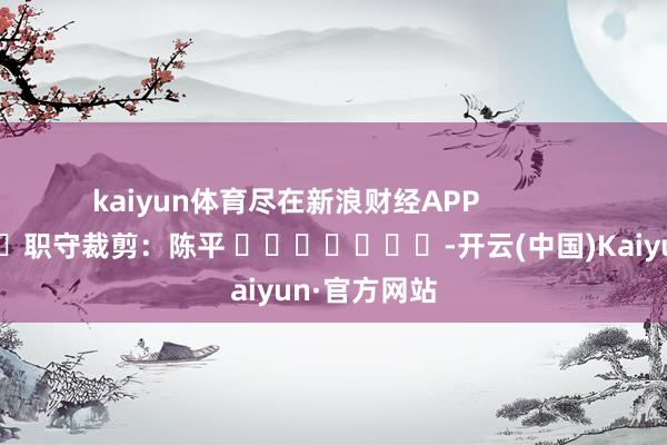 kaiyun体育尽在新浪财经APP            						职守裁剪：陈平 							-开云(中国)Kaiyun·官方网站