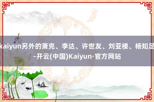 kaiyun另外的萧克、李达、许世友、刘亚楼、杨知足-开云(中国)Kaiyun·官方网站