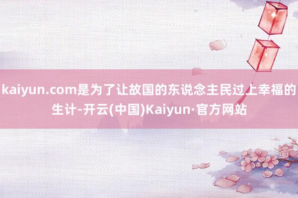 kaiyun.com是为了让故国的东说念主民过上幸福的生计-开云(中国)Kaiyun·官方网站