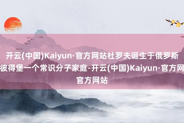 开云(中国)Kaiyun·官方网站杜罗夫诞生于俄罗斯圣彼得堡一个常识分子家庭-开云(中国)Kaiyun·官方网站