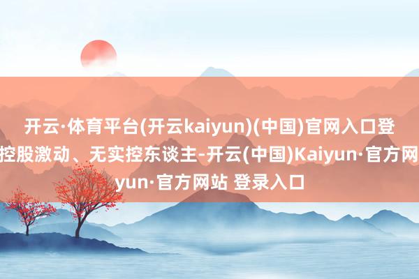 开云·体育平台(开云kaiyun)(中国)官网入口登录公司仍无控股激动、无实控东谈主-开云(中国)Kaiyun·官方网站 登录入口