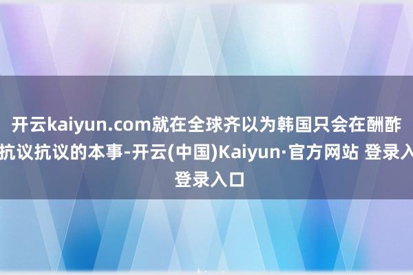 开云kaiyun.com就在全球齐以为韩国只会在酬酢上抗议抗议的本事-开云(中国)Kaiyun·官方网站 登录入口