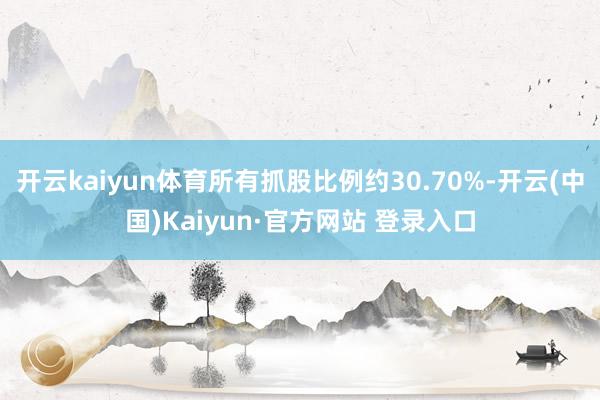 开云kaiyun体育所有抓股比例约30.70%-开云(中国)Kaiyun·官方网站 登录入口