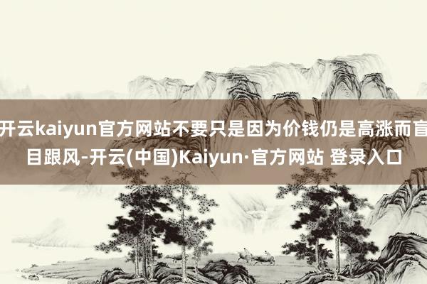 开云kaiyun官方网站不要只是因为价钱仍是高涨而盲目跟风-开云(中国)Kaiyun·官方网站 登录入口