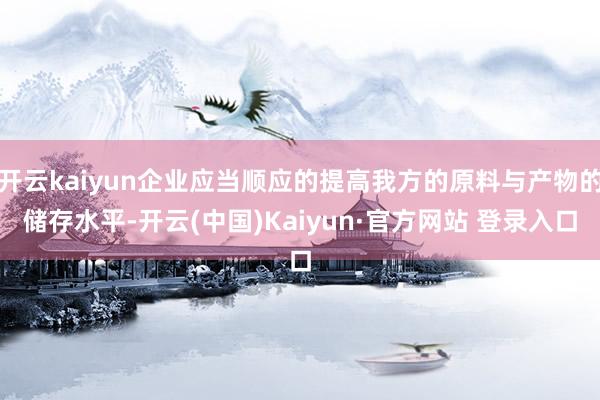 开云kaiyun企业应当顺应的提高我方的原料与产物的储存水平-开云(中国)Kaiyun·官方网站 登录入口