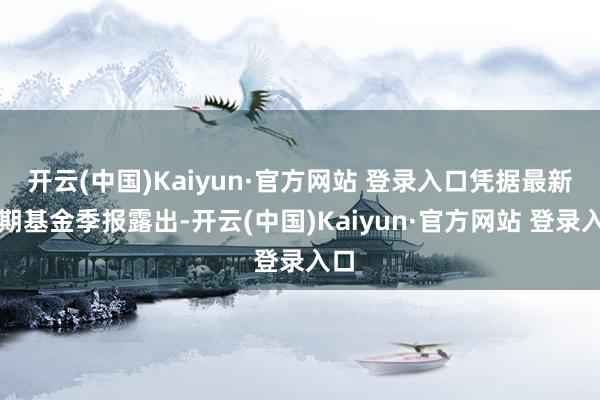 开云(中国)Kaiyun·官方网站 登录入口凭据最新一期基金季报露出-开云(中国)Kaiyun·官方网站 登录入口