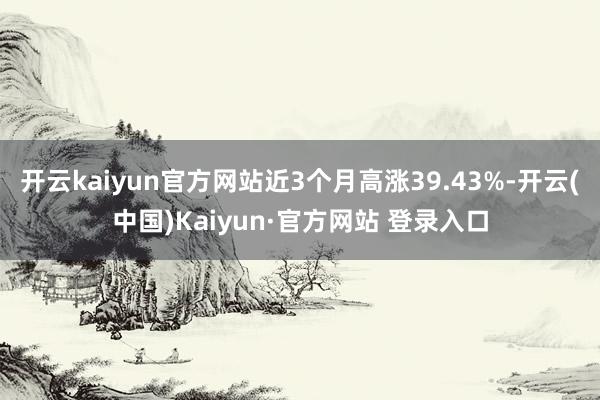 开云kaiyun官方网站近3个月高涨39.43%-开云(中国)Kaiyun·官方网站 登录入口