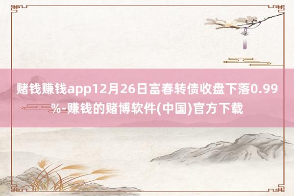 赌钱赚钱app12月26日富春转债收盘下落0.99%-赚钱的赌博软件(中国)官方下载