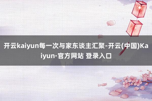 开云kaiyun每一次与家东谈主汇聚-开云(中国)Kaiyun·官方网站 登录入口