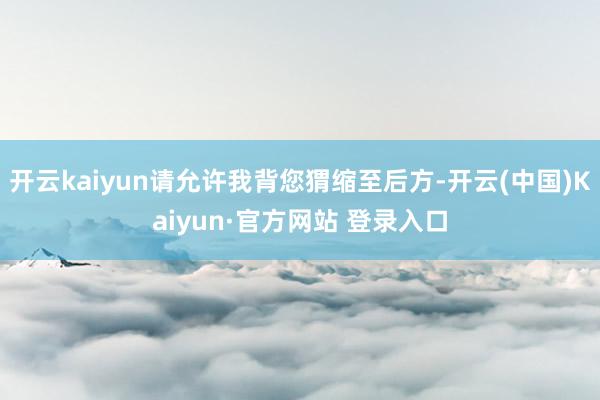 开云kaiyun请允许我背您猬缩至后方-开云(中国)Kaiyun·官方网站 登录入口