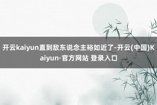 开云kaiyun直到敌东说念主裕如近了-开云(中国)Kaiyun·官方网站 登录入口