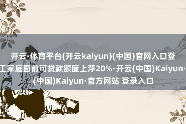 开云·体育平台(开云kaiyun)(中国)官网入口登录贷款额度可按员工家庭面前可贷款额度上浮20%-开云(中国)Kaiyun·官方网站 登录入口