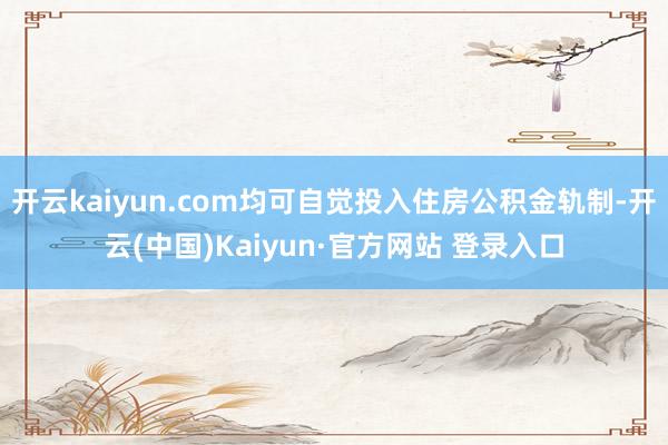 开云kaiyun.com均可自觉投入住房公积金轨制-开云(中国)Kaiyun·官方网站 登录入口