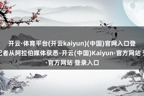 开云·体育平台(开云kaiyun)(中国)官网入口登录总台记者从阿拉伯媒体获悉-开云(中国)Kaiyun·官方网站 登录入口