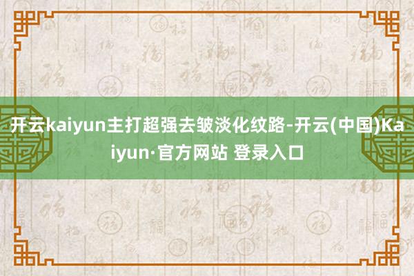 开云kaiyun主打超强去皱淡化纹路-开云(中国)Kaiyun·官方网站 登录入口