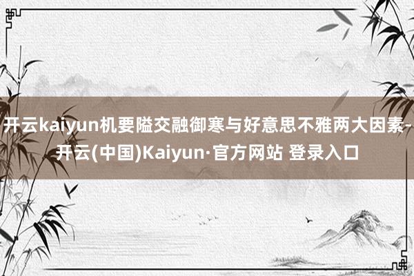 开云kaiyun机要隘交融御寒与好意思不雅两大因素-开云(中国)Kaiyun·官方网站 登录入口