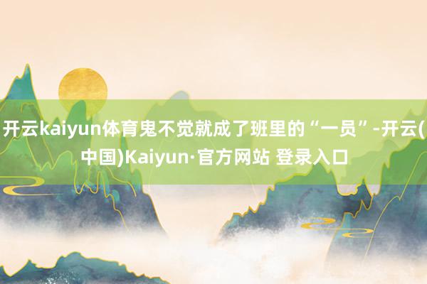 开云kaiyun体育鬼不觉就成了班里的“一员”-开云(中国)Kaiyun·官方网站 登录入口