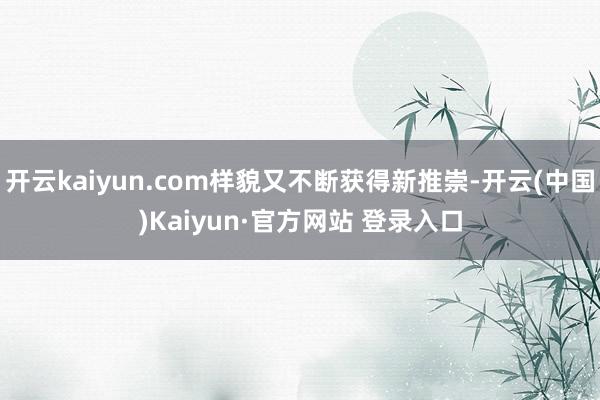 开云kaiyun.com样貌又不断获得新推崇-开云(中国)Kaiyun·官方网站 登录入口