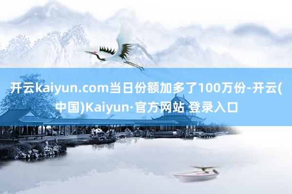 开云kaiyun.com当日份额加多了100万份-开云(中国)Kaiyun·官方网站 登录入口