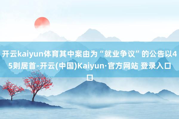 开云kaiyun体育其中案由为“就业争议”的公告以45则居首-开云(中国)Kaiyun·官方网站 登录入口