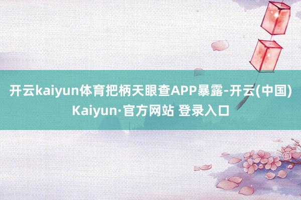 开云kaiyun体育把柄天眼查APP暴露-开云(中国)Kaiyun·官方网站 登录入口