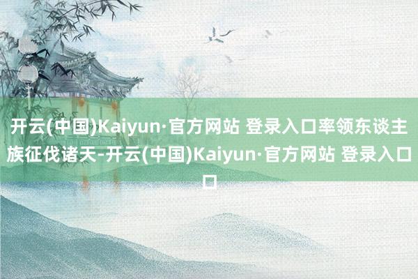 开云(中国)Kaiyun·官方网站 登录入口率领东谈主族征伐诸天-开云(中国)Kaiyun·官方网站 登录入口