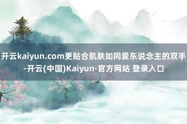 开云kaiyun.com更贴合肌肤如同爱东说念主的双手-开云(中国)Kaiyun·官方网站 登录入口