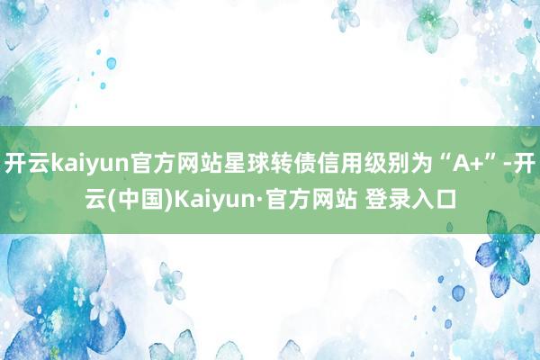 开云kaiyun官方网站星球转债信用级别为“A+”-开云(中国)Kaiyun·官方网站 登录入口