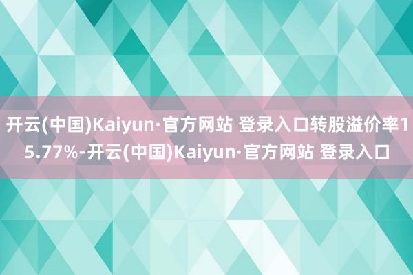 开云(中国)Kaiyun·官方网站 登录入口转股溢价率15.77%-开云(中国)Kaiyun·官方网站 登录入口