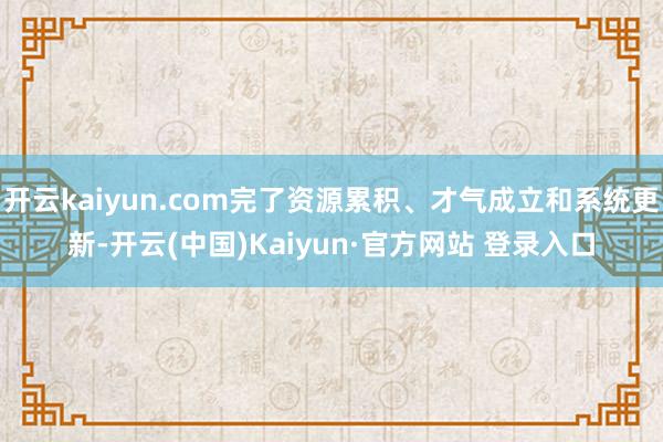 开云kaiyun.com完了资源累积、才气成立和系统更新-开云(中国)Kaiyun·官方网站 登录入口