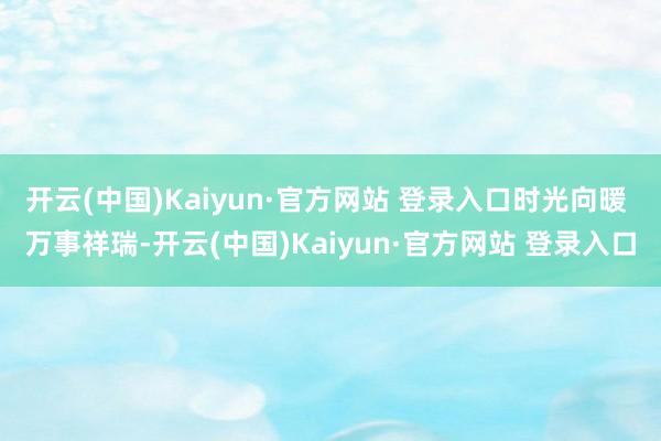 开云(中国)Kaiyun·官方网站 登录入口时光向暖 万事祥瑞-开云(中国)Kaiyun·官方网站 登录入口