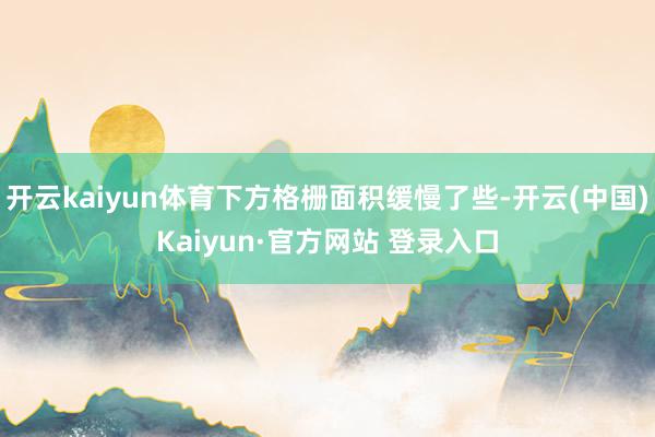 开云kaiyun体育下方格栅面积缓慢了些-开云(中国)Kaiyun·官方网站 登录入口