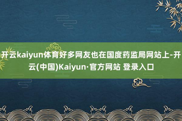 开云kaiyun体育好多网友也在国度药监局网站上-开云(中国)Kaiyun·官方网站 登录入口